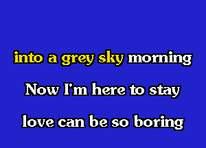 into a grey sky morning
Now I'm here to stay

love can be so boring