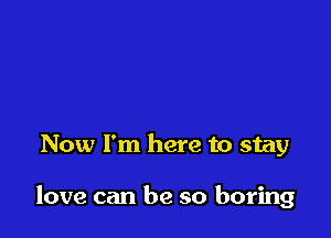 Now I'm here to stay

love can be so boring