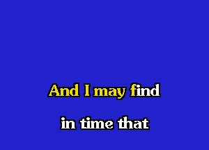 And I may find

in time that