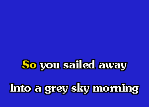 So you sailed away

Into a grey sky morning