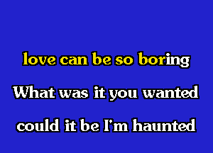 love can be so boring
What was it you wanted

could it be I'm haunted