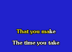 That you make

The time you take