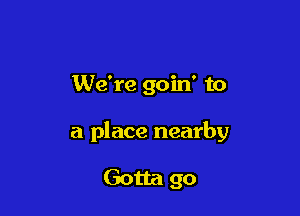 We're goin' to

a place nearby

Gotta go
