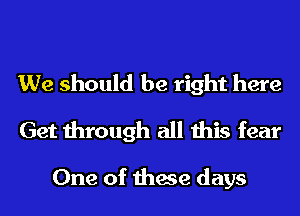 We should be right here
Get through all this fear

One of these days