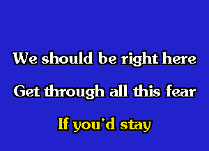 We should be right here
Get through all this fear

If you'd stay