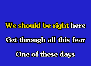 We should be right here
Get through all this fear

One of these days