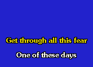 Get through all this fear

One of these days