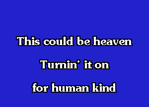 This could be heaven

Tumin' it on

for human kind
