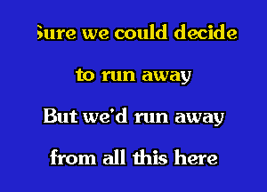 Sure we could decide
to run away

But we'd run away

from all this here I