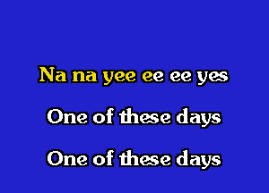 Na na yee ee ee yes

One of thaw days

One of these days