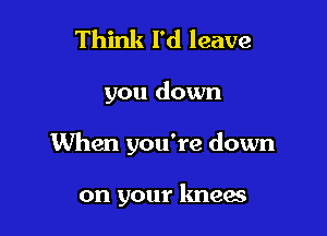 Think I'd leave

you down

When you're down

on your knees