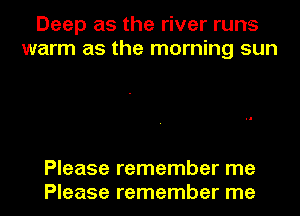 Deep as the river runs
warm as the morning sun

Please remember me
Please remember me
