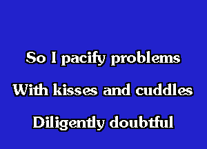 So I pacify problems
With kisses and cuddles
Diligently doubtful