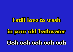 lstill love to wash

in your old bathwater

Ooh ooh ooh ooh ooh