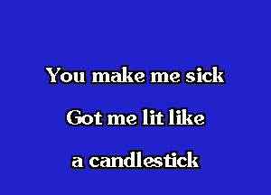 You make me sick

Got me lit like

a candlestick