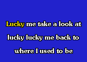 Lucky me take a look at
lucky lucky me back to

where I used to be