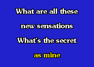 What are all these

new sensaiions
What's the secret

as mine
