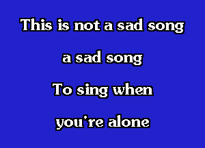 This is not a sad song

a sad song
To sing when

you're alone