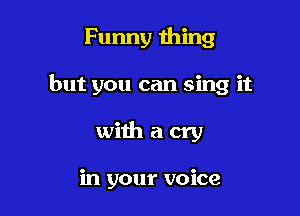 Funny thing

but you can sing it

withacry

in your voice