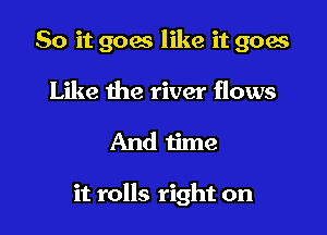 So it goes like it goes
Like the river flows

And time

it rolls right on