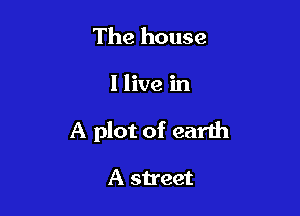 The house

I live in

A plot of earth

A street