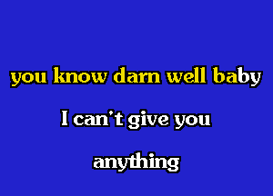 you know darn well baby

I can't give you

anything