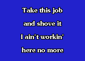 Take this job

and shove it
I ain't workin'

here no more