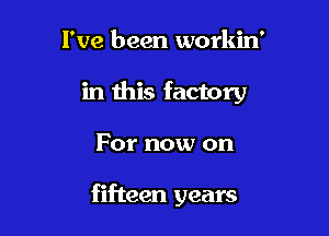 I've been workin'
in this factory

For now on

fifteen years