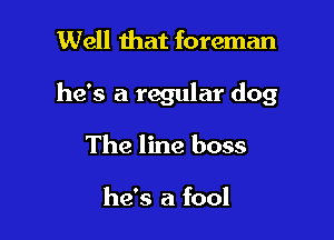 Well that foreman

he's a regular dog

The line boss

he's a fool