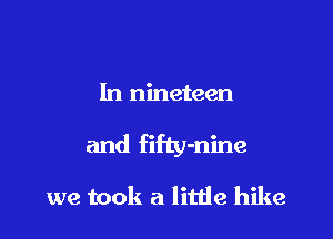 1n nineteen

and fifty-nine

we took a litde hike