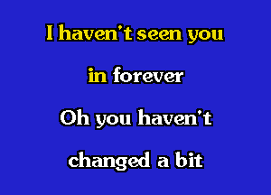 I haven't seen you
in forever

Oh you haven't

changed a bit