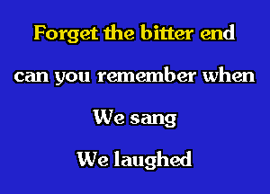 Forget the bitter end

can you remember when

We sang
We laughed