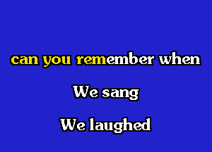 can you remember when

We sang
We laughed