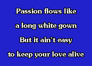 Passion flows like
a long white gown
But it ain't easy

to keep your love alive