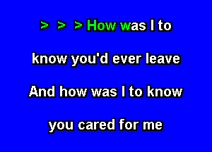 r) Howwaslto
know you'd ever leave

And how was I to know

you cared for me