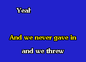 And we never gave in

and we threw