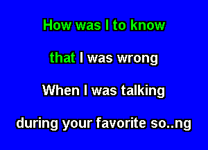 How was I to know
that I was wrong

When I was talking

during your favorite so..ng