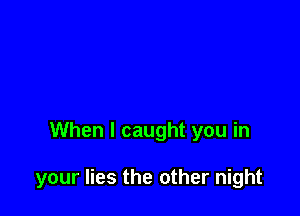 When I caught you in

your lies the other night