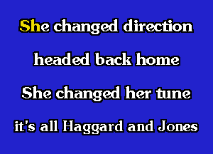 She changed direction
headed back home

She changed her tune

it's all Haggard and J ones