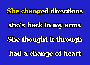 She changed directions

she's back in my arms
She thought it through

had a change of heart