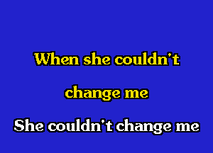 When she couldn't

change me

She couldn't change me
