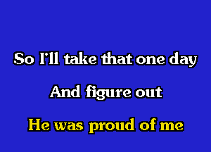 So I'll take that one day

And figure out

He was proud of me