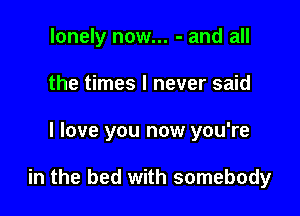 lonely now... - and all
the times I never said

I love you now you're

in the bed with somebody