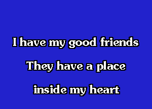 I have my good friends
They have a place

inside my heart