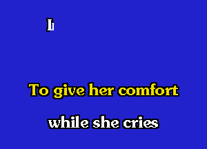 To give her comfort

while she cries