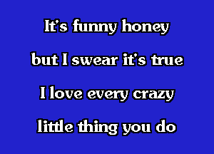 It's funny honey
but I swear it's true

I love every crazy

little thing you do I