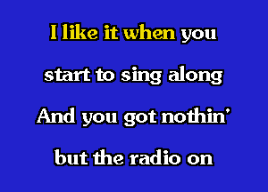 I like it when you
start to sing along
And you got nothin'

but the radio on