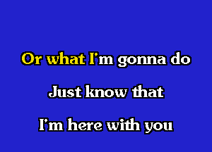 Or what I'm gonna do

Just know that

I'm here with you