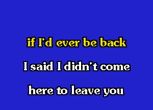 if I'd ever be back

I said I didn't come

here to leave you