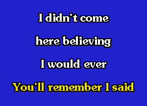 I didn't come

here believing

I would ever

You'll remember I said